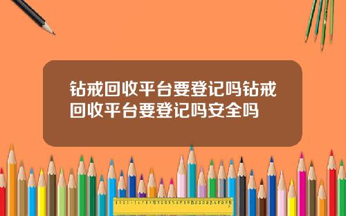 钻戒回收平台要登记吗钻戒回收平台要登记吗安全吗
