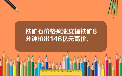铁矿石价格疯涨安福铁矿6分钟拍出146亿元高价.