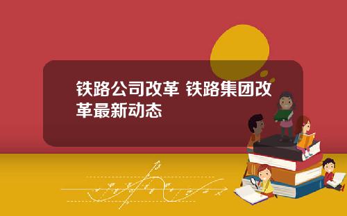 铁路公司改革 铁路集团改革最新动态