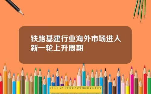 铁路基建行业海外市场进入新一轮上升周期