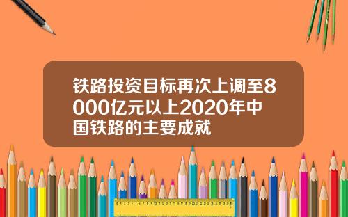 铁路投资目标再次上调至8000亿元以上2020年中国铁路的主要成就