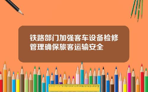 铁路部门加强客车设备检修管理确保旅客运输安全