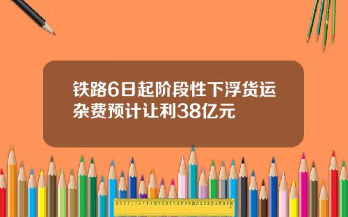 铁路6日起阶段性下浮货运杂费预计让利38亿元