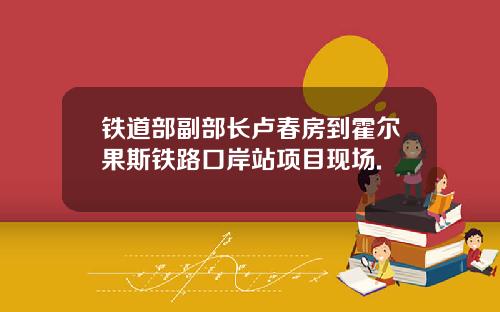 铁道部副部长卢春房到霍尔果斯铁路口岸站项目现场.