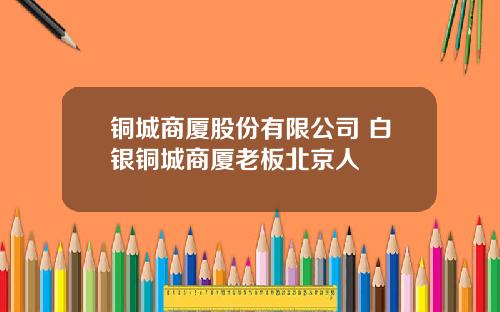 铜城商厦股份有限公司 白银铜城商厦老板北京人