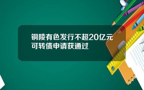 铜陵有色发行不超20亿元可转债申请获通过