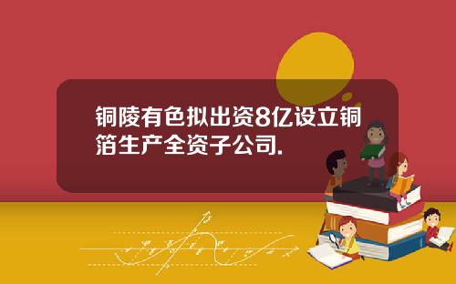 铜陵有色拟出资8亿设立铜箔生产全资子公司.