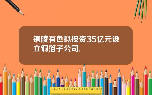 铜陵有色拟投资35亿元设立铜箔子公司.