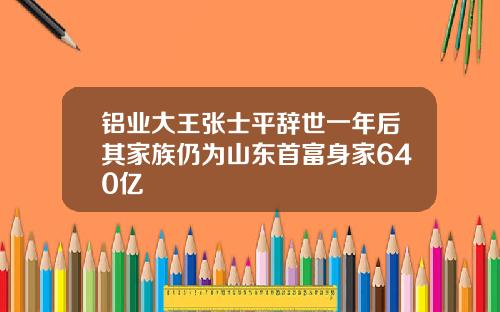 铝业大王张士平辞世一年后其家族仍为山东首富身家640亿