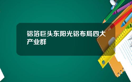 铝箔巨头东阳光铝布局四大产业群