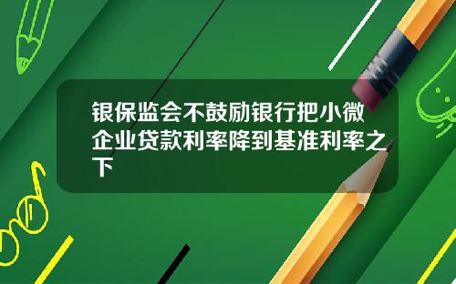 银保监会不鼓励银行把小微企业贷款利率降到基准利率之下