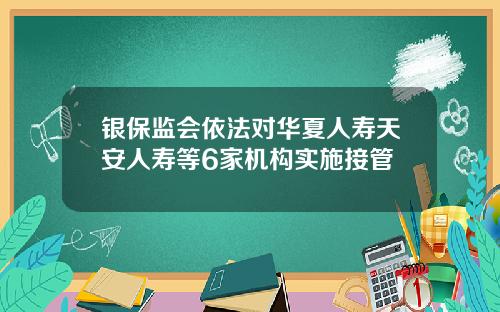 银保监会依法对华夏人寿天安人寿等6家机构实施接管
