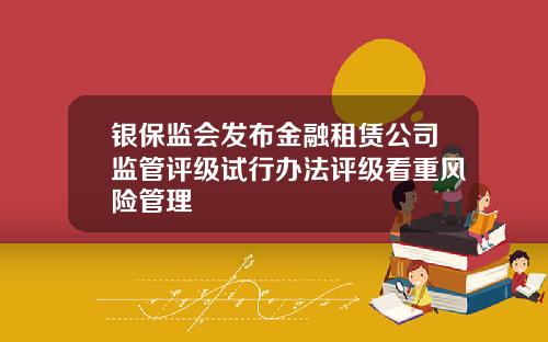 银保监会发布金融租赁公司监管评级试行办法评级看重风险管理