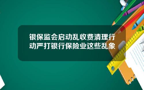 银保监会启动乱收费清理行动严打银行保险业这些乱象