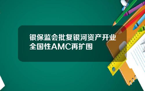 银保监会批复银河资产开业全国性AMC再扩围