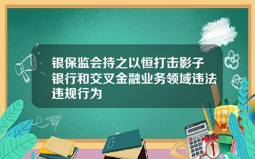 银保监会持之以恒打击影子银行和交叉金融业务领域违法违规行为