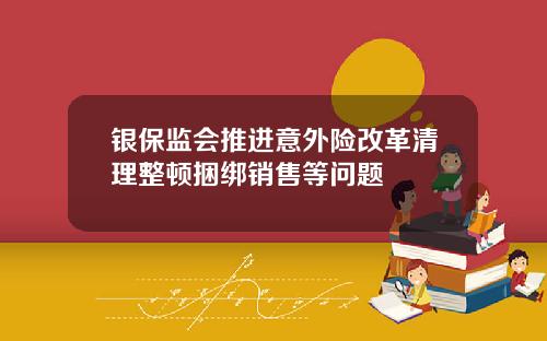 银保监会推进意外险改革清理整顿捆绑销售等问题