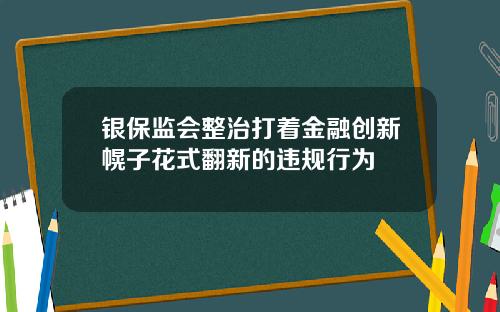 银保监会整治打着金融创新幌子花式翻新的违规行为