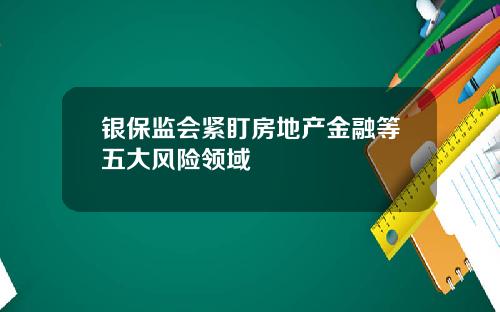 银保监会紧盯房地产金融等五大风险领域