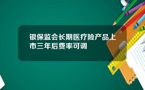 银保监会长期医疗险产品上市三年后费率可调