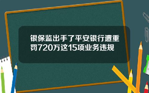 银保监出手了平安银行遭重罚720万这15项业务违规