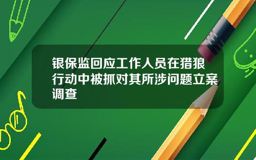 银保监回应工作人员在猎狼行动中被抓对其所涉问题立案调查