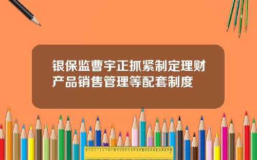 银保监曹宇正抓紧制定理财产品销售管理等配套制度