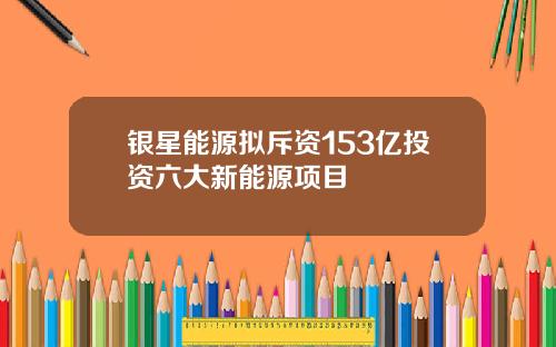 银星能源拟斥资153亿投资六大新能源项目