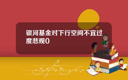 银河基金对下行空间不宜过度悲观0