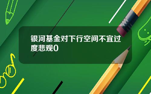 银河基金对下行空间不宜过度悲观0