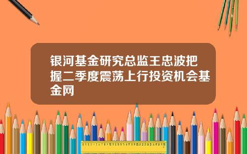 银河基金研究总监王忠波把握二季度震荡上行投资机会基金网