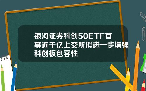 银河证券科创50ETF首募近千亿上交所拟进一步增强科创板包容性