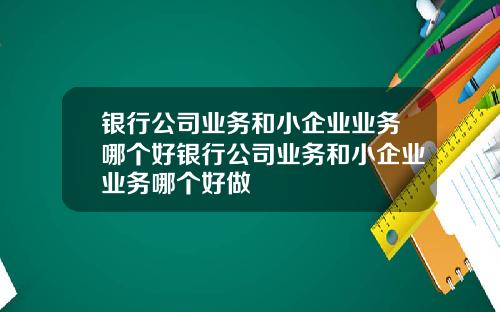 银行公司业务和小企业业务哪个好银行公司业务和小企业业务哪个好做