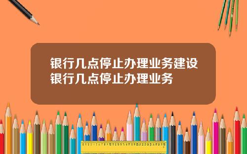 银行几点停止办理业务建设银行几点停止办理业务