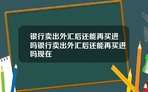 银行卖出外汇后还能再买进吗银行卖出外汇后还能再买进吗现在