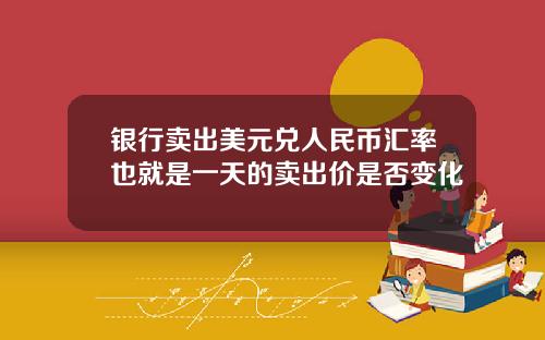 银行卖出美元兑人民币汇率也就是一天的卖出价是否变化