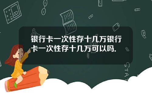 银行卡一次性存十几万银行卡一次性存十几万可以吗.