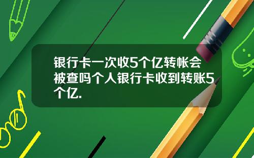 银行卡一次收5个亿转帐会被查吗个人银行卡收到转账5个亿.
