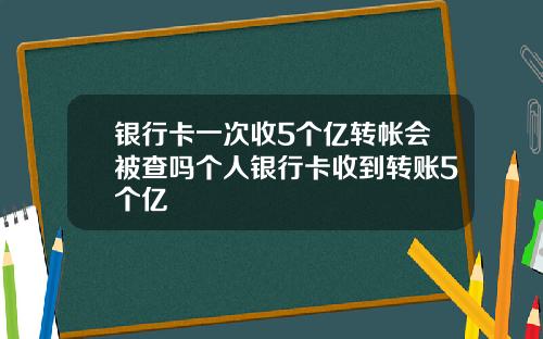 银行卡一次收5个亿转帐会被查吗个人银行卡收到转账5个亿