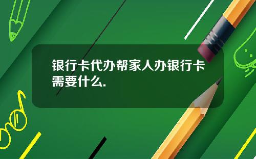 银行卡代办帮家人办银行卡需要什么.