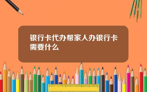 银行卡代办帮家人办银行卡需要什么