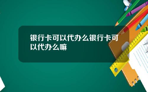 银行卡可以代办么银行卡可以代办么嘛