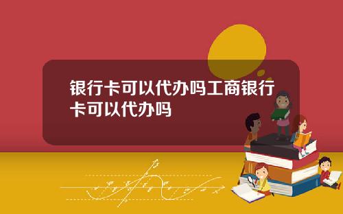 银行卡可以代办吗工商银行卡可以代办吗