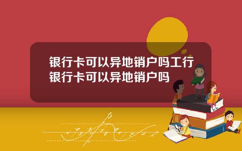 银行卡可以异地销户吗工行银行卡可以异地销户吗