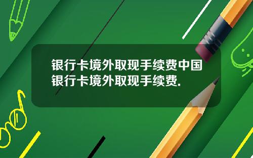 银行卡境外取现手续费中国银行卡境外取现手续费.