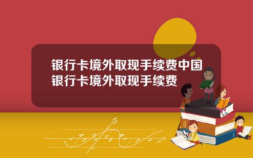 银行卡境外取现手续费中国银行卡境外取现手续费