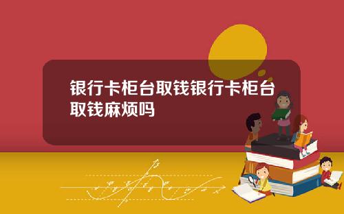 银行卡柜台取钱银行卡柜台取钱麻烦吗