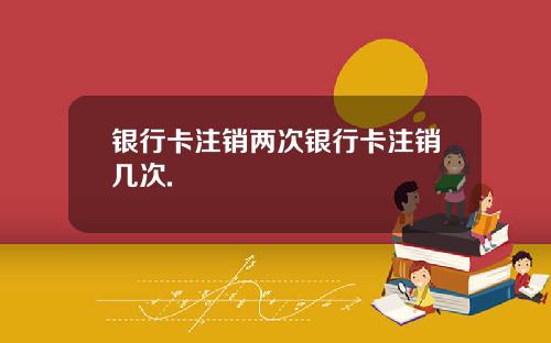 银行卡注销两次银行卡注销几次.