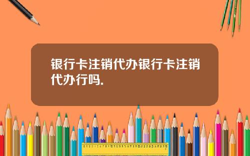 银行卡注销代办银行卡注销代办行吗.