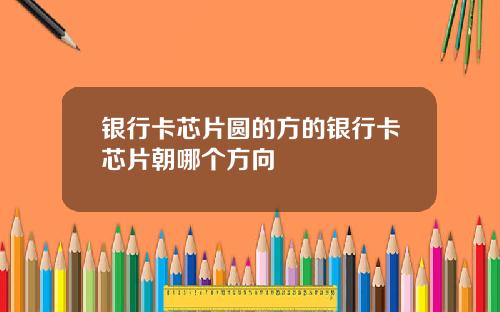 银行卡芯片圆的方的银行卡芯片朝哪个方向